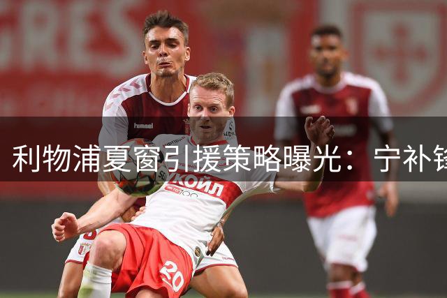 利物浦夏窗引援策略曝光：宁补锋线缺口不买后卫 斯彭斯交易告吹
