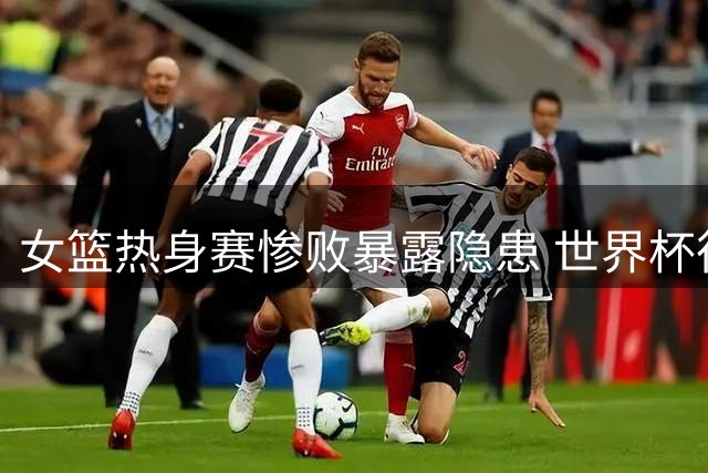女篮热身赛惨败暴露隐患 世界杯征程面临严峻挑战