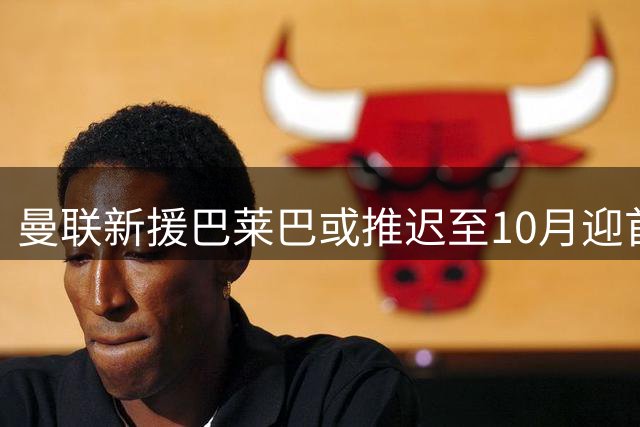 曼联新援巴莱巴或推迟至10月迎首秀