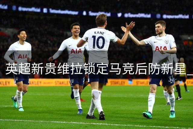 英超新贵维拉锁定马竞后防新星 2500万欧转会谈判进入关键阶段